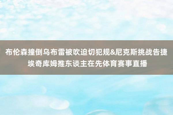 布伦森撞倒乌布雷被吹迫切犯规&尼克斯挑战告捷 埃奇库姆推东谈主在先体育赛事直播