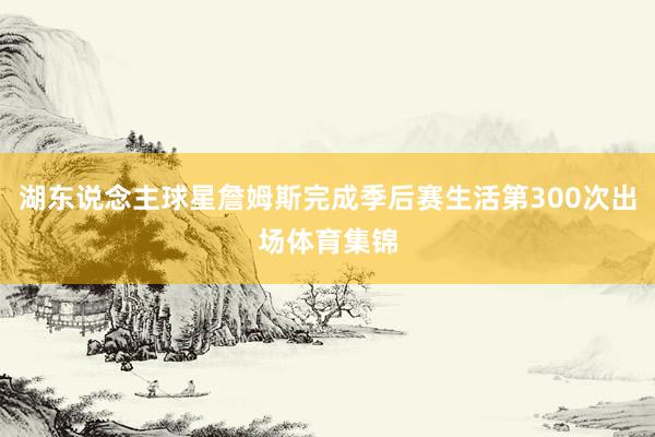 湖东说念主球星詹姆斯完成季后赛生活第300次出场体育集锦