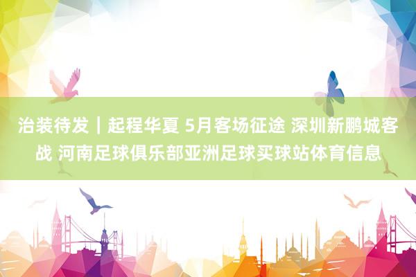 治装待发｜起程华夏 5月客场征途 深圳新鹏城客战 河南足球俱乐部亚洲足球买球站体育信息
